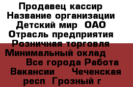Продавец-кассир › Название организации ­ Детский мир, ОАО › Отрасль предприятия ­ Розничная торговля › Минимальный оклад ­ 28 000 - Все города Работа » Вакансии   . Чеченская респ.,Грозный г.